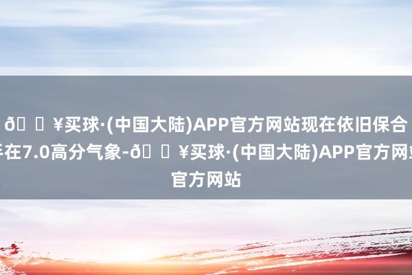 🔥买球·(中国大陆)APP官方网站现在依旧保合手在7.0高分气象-🔥买球·(中国大陆)APP官方网站