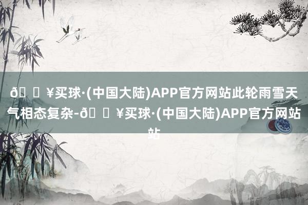 🔥买球·(中国大陆)APP官方网站此轮雨雪天气相态复杂-🔥买球·(中国大陆)APP官方网站