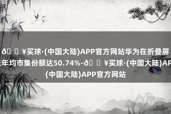 🔥买球·(中国大陆)APP官方网站华为在折叠屏手机赛谈上年均市集份额达50.74%-🔥买球·(中国大陆)APP官方网站