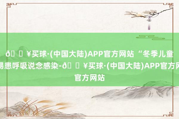 🔥买球·(中国大陆)APP官方网站 “冬季儿童容易患呼吸说念感染-🔥买球·(中国大陆)APP官方网站