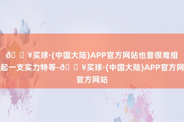 🔥买球·(中国大陆)APP官方网站也曾很难组建起一支实力特等-🔥买球·(中国大陆)APP官方网站